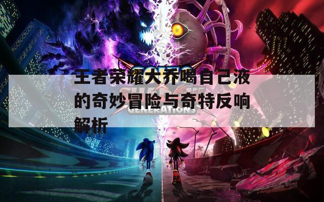 王者榮耀大喬喝自己液的奇妙冒險與奇特反響解析