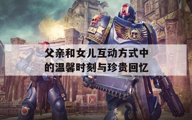 父親和女兒互動方式中的溫馨時刻與珍貴回憶