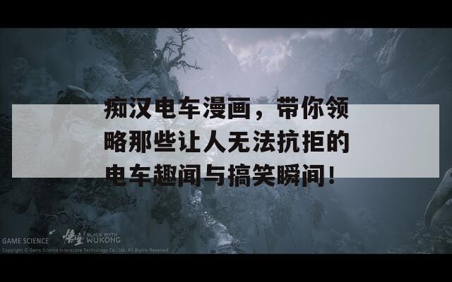 癡漢電車漫畫，帶你領(lǐng)略那些讓人無法抗拒的電車趣聞與搞笑瞬間！