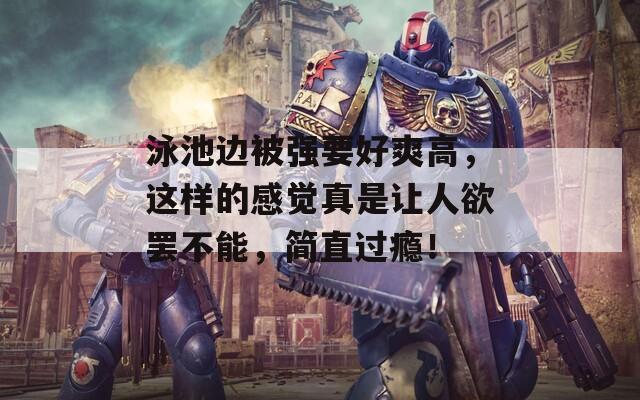 泳池邊被強要好爽高，這樣的感覺真是讓人欲罷不能，簡直過癮！