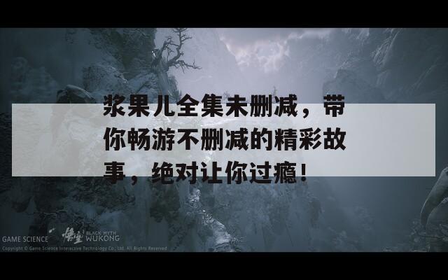 漿果兒全集未刪減，帶你暢游不刪減的精彩故事，絕對讓你過癮！