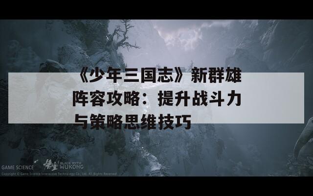 《少年三國(guó)志》新群雄陣容攻略：提升戰(zhàn)斗力與策略思維技巧