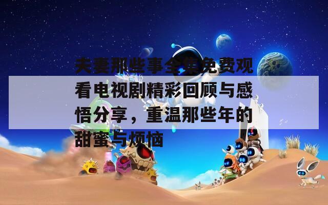 夫妻那些事全集免費觀看電視劇精彩回顧與感悟分享，重溫那些年的甜蜜與煩惱