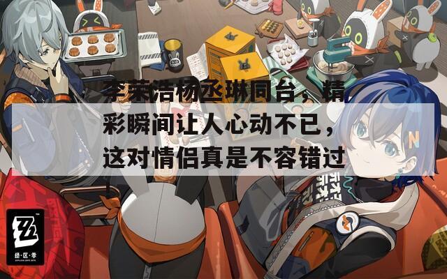 李榮浩楊丞琳同臺，精彩瞬間讓人心動不已，這對情侶真是不容錯過！