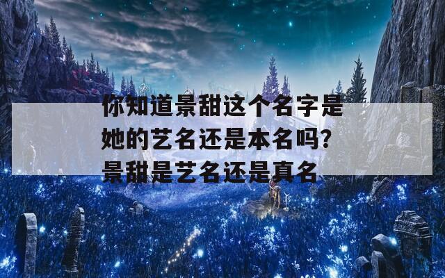 你知道景甜這個名字是她的藝名還是本名嗎？景甜是藝名還是真名