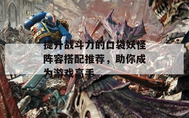 提升戰(zhàn)斗力的口袋妖怪陣容搭配推薦，助你成為游戲高手