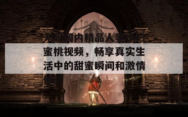 無碼國內(nèi)精品人妻少婦蜜桃視頻，暢享真實(shí)生活中的甜蜜瞬間和激情體驗(yàn)
