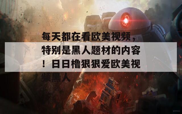 每天都在看歐美視頻，特別是黑人題材的內(nèi)容！日日櫓狠狠愛歐美視頻黑人
