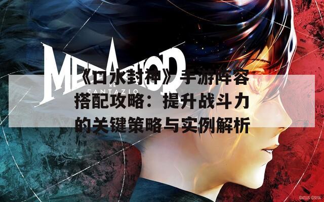 《口水封神》手游陣容搭配攻略：提升戰(zhàn)斗力的關(guān)鍵策略與實(shí)例解析