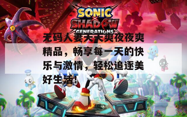 無碼人妻天天爽夜夜爽精品，暢享每一天的快樂與激情，輕松追逐美好生活！