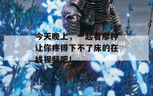 今天晚上，一起看那種讓你疼得下不了床的在線視頻吧！