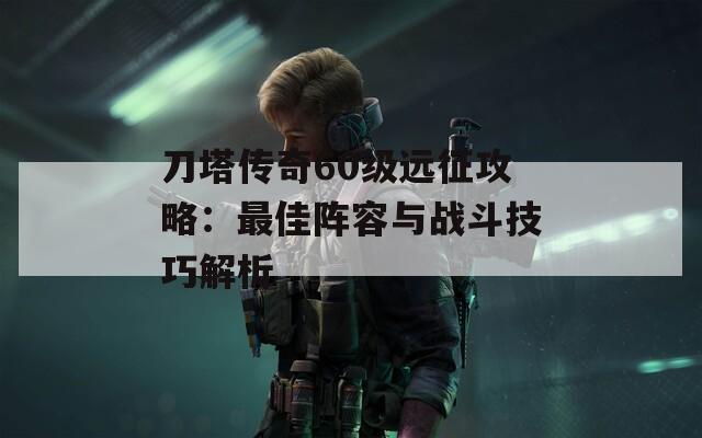 刀塔傳奇60級遠征攻略：最佳陣容與戰(zhàn)斗技巧解析