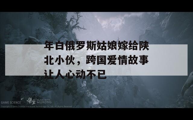 年白俄羅斯姑娘嫁給陜北小伙，跨國愛情故事讓人心動不已