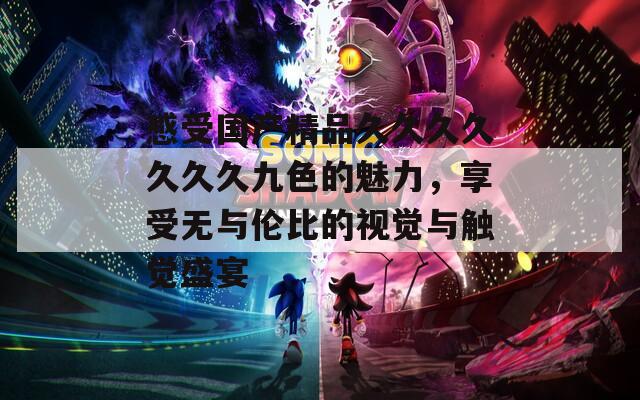 感受國產(chǎn)精品久久久久久久久九色的魅力，享受無與倫比的視覺與觸覺盛宴
