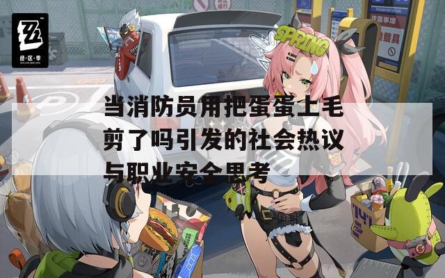 當消防員用把蛋蛋上毛剪了嗎引發(fā)的社會熱議與職業(yè)安全思考