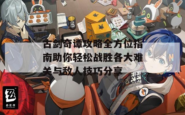 古劍奇譚攻略全方位指南助你輕松戰(zhàn)勝各大難關與敵人技巧分享