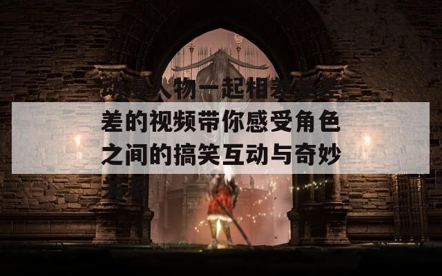動漫人物一起相差差差差的視頻帶你感受角色之間的搞笑互動與奇妙關系