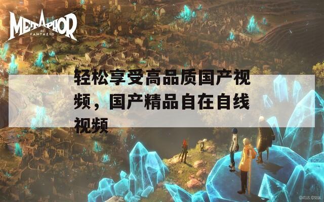 輕松享受高品質(zhì)國(guó)產(chǎn)視頻，國(guó)產(chǎn)精品自在自線視頻