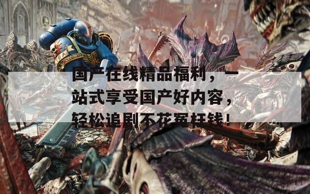 國產(chǎn)在線精品福利，一站式享受國產(chǎn)好內(nèi)容，輕松追劇不花冤枉錢！