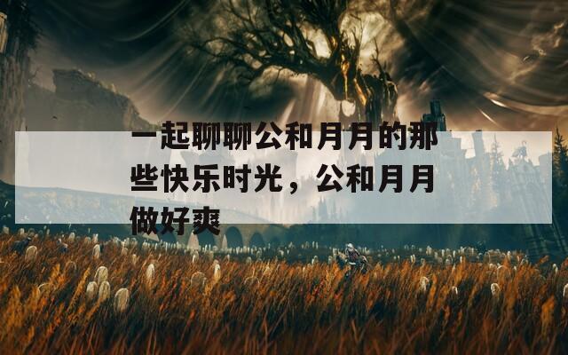 一起聊聊公和月月的那些快樂時光，公和月月做好爽