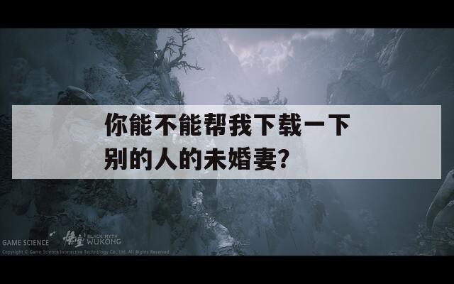 你能不能幫我下載一下別的人的未婚妻？