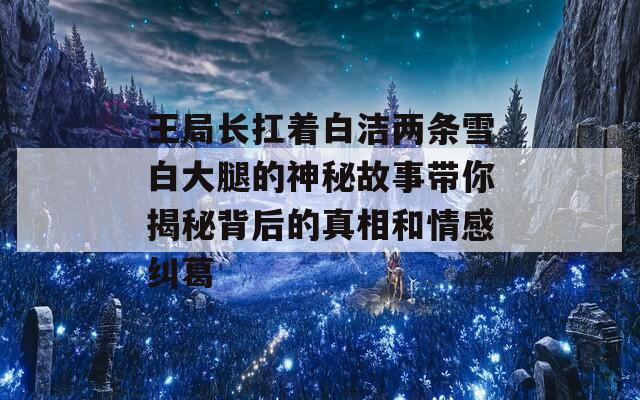 王局長(zhǎng)扛著白潔兩條雪白大腿的神秘故事帶你揭秘背后的真相和情感糾葛