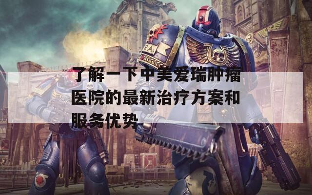 了解一下中美愛瑞腫瘤醫(yī)院的最新治療方案和服務(wù)優(yōu)勢