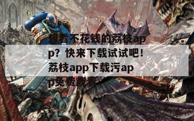 想看不花錢的荔枝app？快來下載試試吧！荔枝app下載污app免費(fèi)觀看