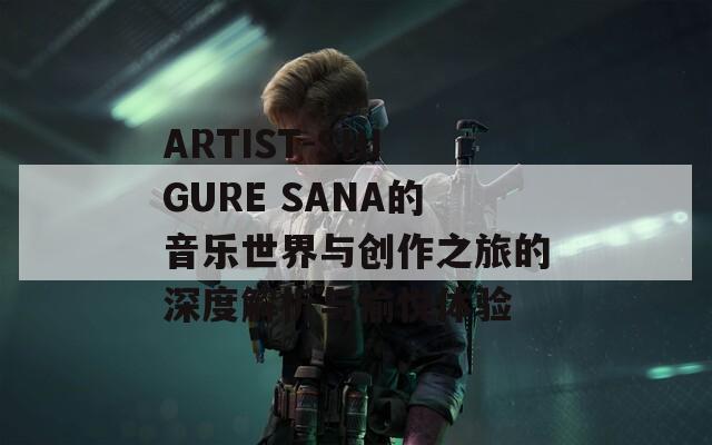 ARTIST-SHIGURE SANA的音樂世界與創(chuàng)作之旅的深度解析與愉悅體驗