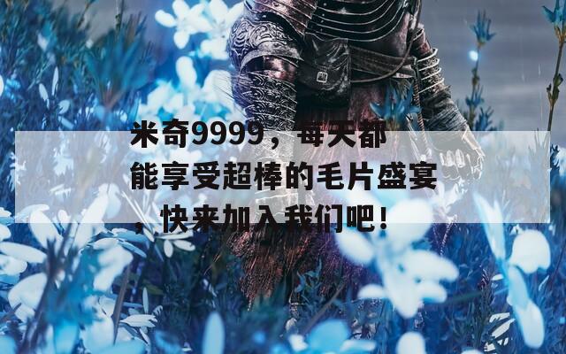 米奇9999，每天都能享受超棒的毛片盛宴，快來加入我們吧！