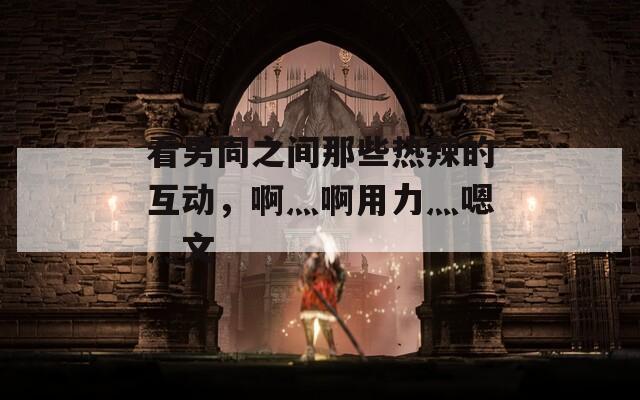 看男同之間那些熱辣的互動(dòng)，啊灬啊用力灬嗯灬文