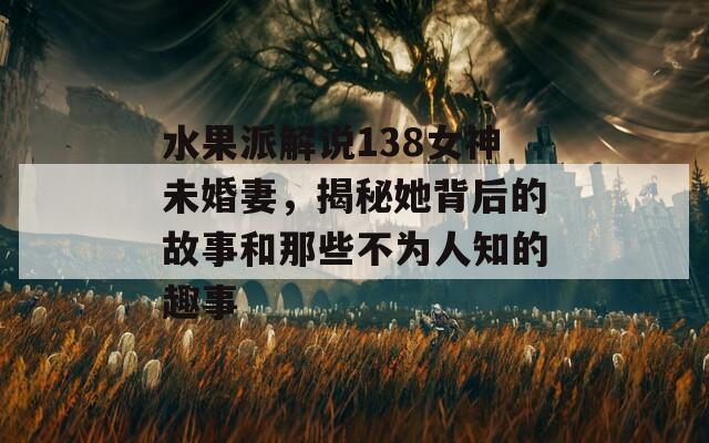 水果派解說138女神未婚妻，揭秘她背后的故事和那些不為人知的趣事