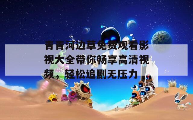 青青河邊草免費觀看影視大全帶你暢享高清視頻，輕松追劇無壓力