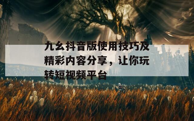 九幺抖音版使用技巧及精彩內(nèi)容分享，讓你玩轉(zhuǎn)短視頻平臺(tái)
