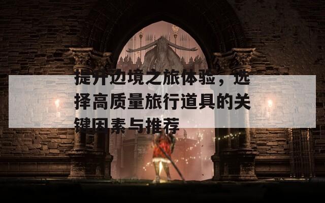 提升邊境之旅體驗(yàn)，選擇高質(zhì)量旅行道具的關(guān)鍵因素與推薦