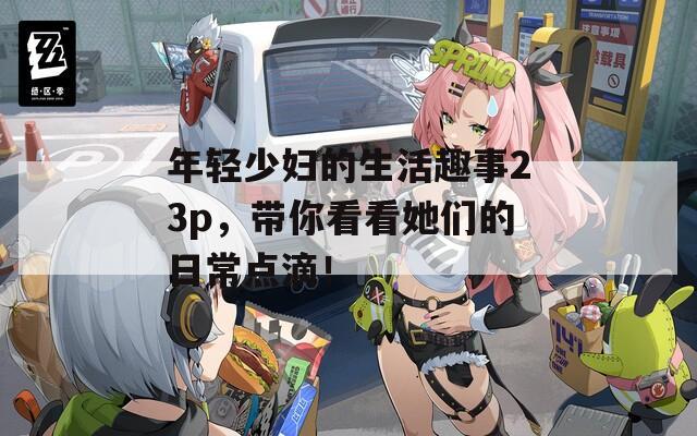 年輕少婦的生活趣事23p，帶你看看她們的日常點滴！