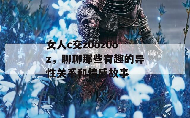 女人c交z0oz0oz，聊聊那些有趣的異性關(guān)系和情感故事