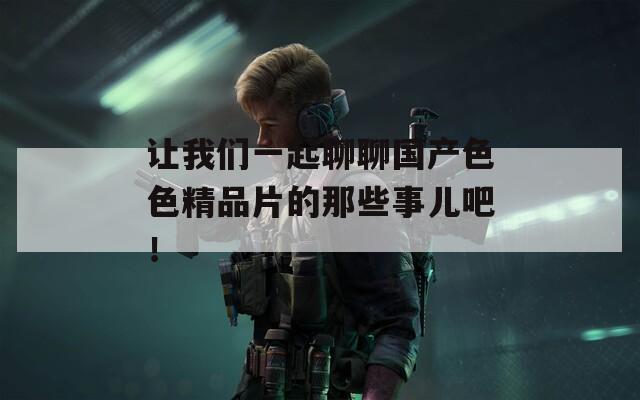 讓我們一起聊聊國產(chǎn)色色精品片的那些事兒吧！