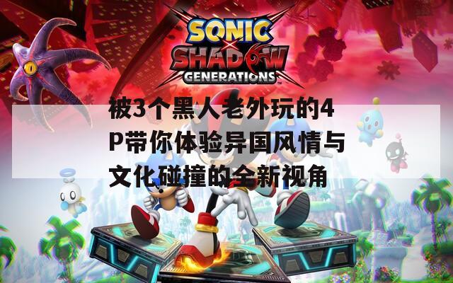 被3個黑人老外玩的4P帶你體驗(yàn)異國風(fēng)情與文化碰撞的全新視角
