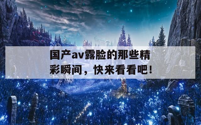 國產(chǎn)av露臉的那些精彩瞬間，快來看看吧！