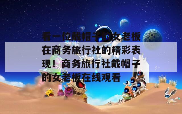 看一位戴帽子的女老板在商務旅行社的精彩表現(xiàn)！商務旅行社戴帽子的女老板在線觀看