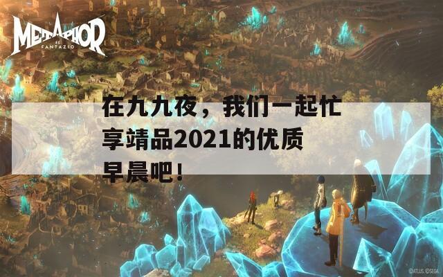 在九九夜，我們一起忙享靖品2021的優(yōu)質(zhì)早晨吧！
