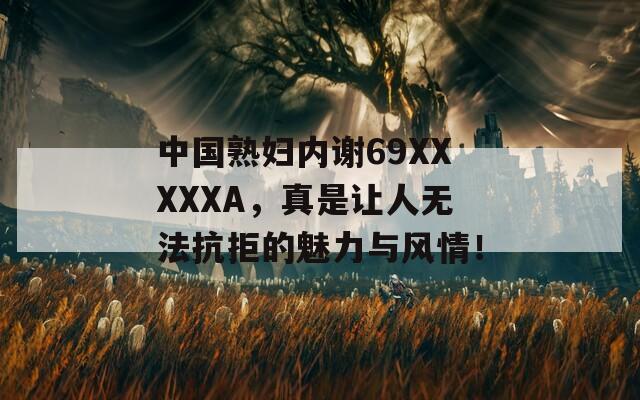 中國熟婦內(nèi)謝69XXXXXA，真是讓人無法抗拒的魅力與風(fēng)情！