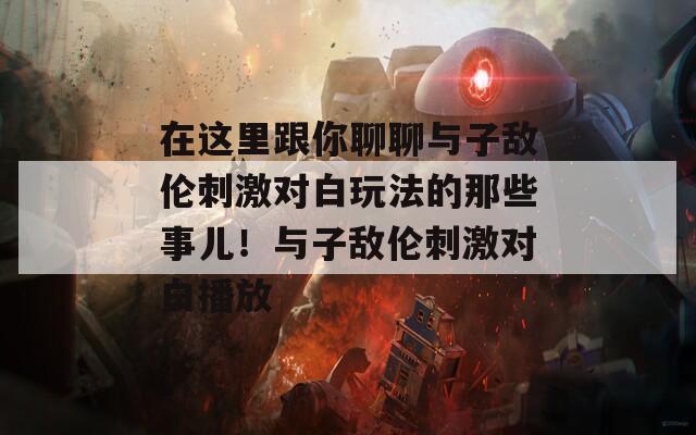 在這里跟你聊聊與子敵倫刺激對(duì)白玩法的那些事兒！與子敵倫刺激對(duì)白播放