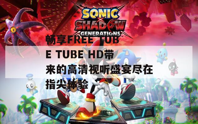 暢享FREE TUBE TUBE HD帶來的高清視聽盛宴盡在指尖體驗(yàn)