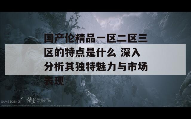 國(guó)產(chǎn)倫精品一區(qū)二區(qū)三區(qū)的特點(diǎn)是什么 深入分析其獨(dú)特魅力與市場(chǎng)表現(xiàn)