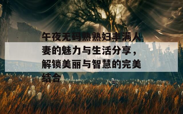 午夜無(wú)碼熟熟婦豐滿人妻的魅力與生活分享，解鎖美麗與智慧的完美結(jié)合
