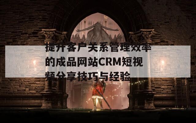 提升客戶關系管理效率的成品網(wǎng)站CRM短視頻分享技巧與經(jīng)驗