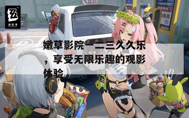 嫩草影院一二三久久樂，享受無限樂趣的觀影體驗(yàn)