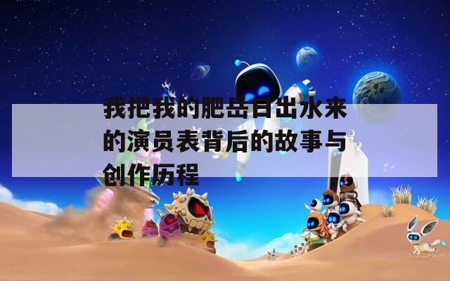 我把我的肥岳日出水來(lái)的演員表背后的故事與創(chuàng)作歷程